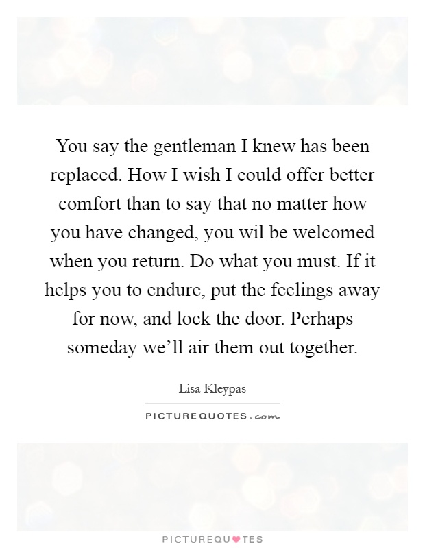 You say the gentleman I knew has been replaced. How I wish I could offer better comfort than to say that no matter how you have changed, you wil be welcomed when you return. Do what you must. If it helps you to endure, put the feelings away for now, and lock the door. Perhaps someday we'll air them out together Picture Quote #1