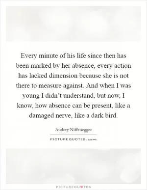 Every minute of his life since then has been marked by her absence, every action has lacked dimension because she is not there to measure against. And when I was young I didn’t understand, but now, I know, how absence can be present, like a damaged nerve, like a dark bird Picture Quote #1
