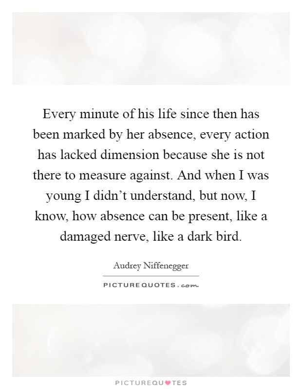 Every minute of his life since then has been marked by her absence, every action has lacked dimension because she is not there to measure against. And when I was young I didn't understand, but now, I know, how absence can be present, like a damaged nerve, like a dark bird Picture Quote #1