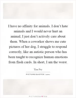 I have no affinity for animals. I don’t hate animals and I would never hurt an animal; I just don’t actively care about them. When a coworker shows me cute pictures of her dog, I struggle to respond correctly, like an autistic person who has been taught to recognize human emotions from flash cards. In short, I am the worst Picture Quote #1