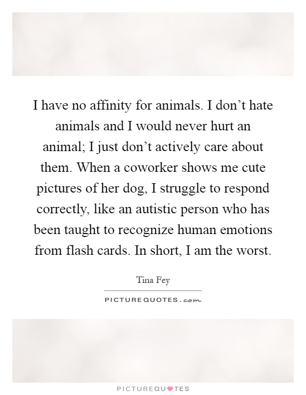 I have no affinity for animals. I don't hate animals and I would never hurt an animal; I just don't actively care about them. When a coworker shows me cute pictures of her dog, I struggle to respond correctly, like an autistic person who has been taught to recognize human emotions from flash cards. In short, I am the worst Picture Quote #1