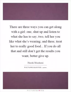 There are three ways you can get along with a girl: one, shut up and listen to what she has to say; two, tell her you like what she’s wearing; and three, treat her to really good food... If you do all that and still don’t get the results you want, better give up Picture Quote #1