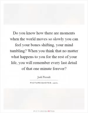 Do you know how there are moments when the world moves so slowly you can feel your bones shifting, your mind tumbling? When you think that no matter what happens to you for the rest of your life, you will remember every last detail of that one minute forever? Picture Quote #1