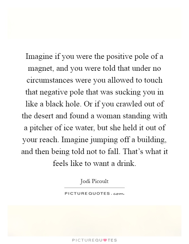 Imagine if you were the positive pole of a magnet, and you were told that under no circumstances were you allowed to touch that negative pole that was sucking you in like a black hole. Or if you crawled out of the desert and found a woman standing with a pitcher of ice water, but she held it out of your reach. Imagine jumping off a building, and then being told not to fall. That's what it feels like to want a drink Picture Quote #1