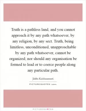 Truth is a pathless land, and you cannot approach it by any path whatsoever, by any religion, by any sect. Truth, being limitless, unconditioned, unapproachable by any path whatsoever, cannot be organized; nor should any organisation be formed to lead or to coerce people along any particular path Picture Quote #1