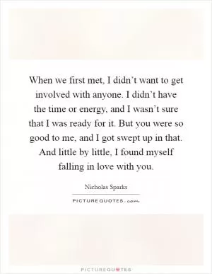 When we first met, I didn’t want to get involved with anyone. I didn’t have the time or energy, and I wasn’t sure that I was ready for it. But you were so good to me, and I got swept up in that. And little by little, I found myself falling in love with you Picture Quote #1