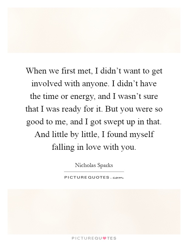 When we first met, I didn't want to get involved with anyone. I didn't have the time or energy, and I wasn't sure that I was ready for it. But you were so good to me, and I got swept up in that. And little by little, I found myself falling in love with you Picture Quote #1