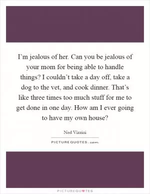 I’m jealous of her. Can you be jealous of your mom for being able to handle things? I couldn’t take a day off, take a dog to the vet, and cook dinner. That’s like three times too much stuff for me to get done in one day. How am I ever going to have my own house? Picture Quote #1