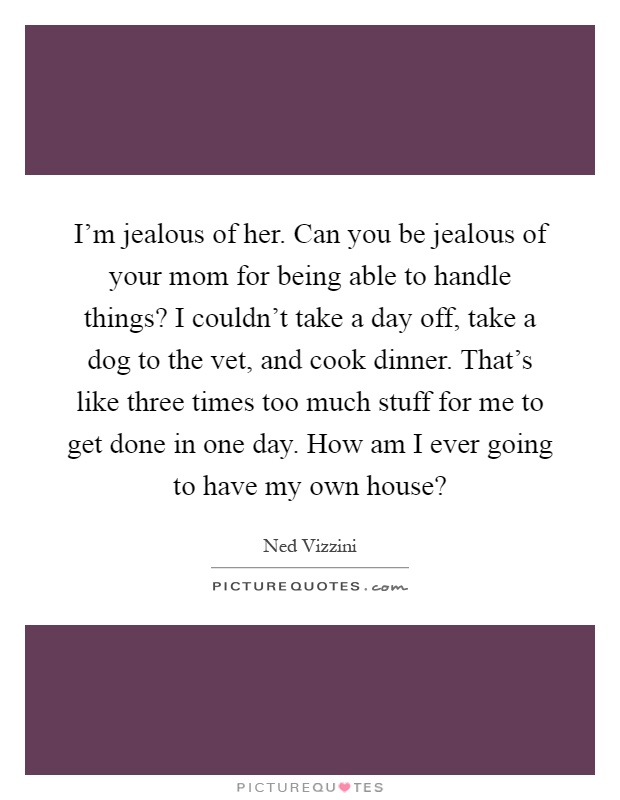 I'm jealous of her. Can you be jealous of your mom for being able to handle things? I couldn't take a day off, take a dog to the vet, and cook dinner. That's like three times too much stuff for me to get done in one day. How am I ever going to have my own house? Picture Quote #1