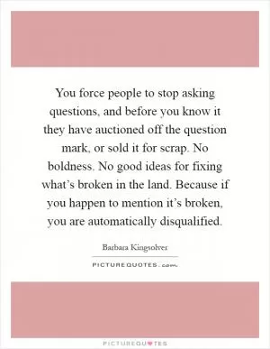 You force people to stop asking questions, and before you know it they have auctioned off the question mark, or sold it for scrap. No boldness. No good ideas for fixing what’s broken in the land. Because if you happen to mention it’s broken, you are automatically disqualified Picture Quote #1