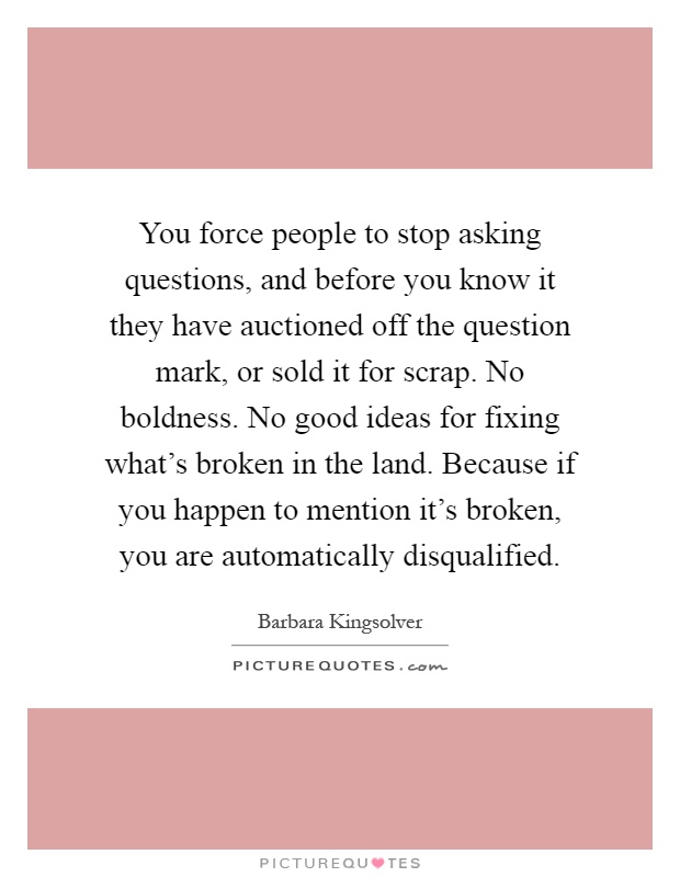 You force people to stop asking questions, and before you know it they have auctioned off the question mark, or sold it for scrap. No boldness. No good ideas for fixing what's broken in the land. Because if you happen to mention it's broken, you are automatically disqualified Picture Quote #1
