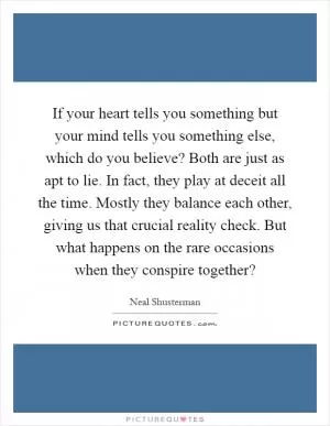 If your heart tells you something but your mind tells you something else, which do you believe? Both are just as apt to lie. In fact, they play at deceit all the time. Mostly they balance each other, giving us that crucial reality check. But what happens on the rare occasions when they conspire together? Picture Quote #1