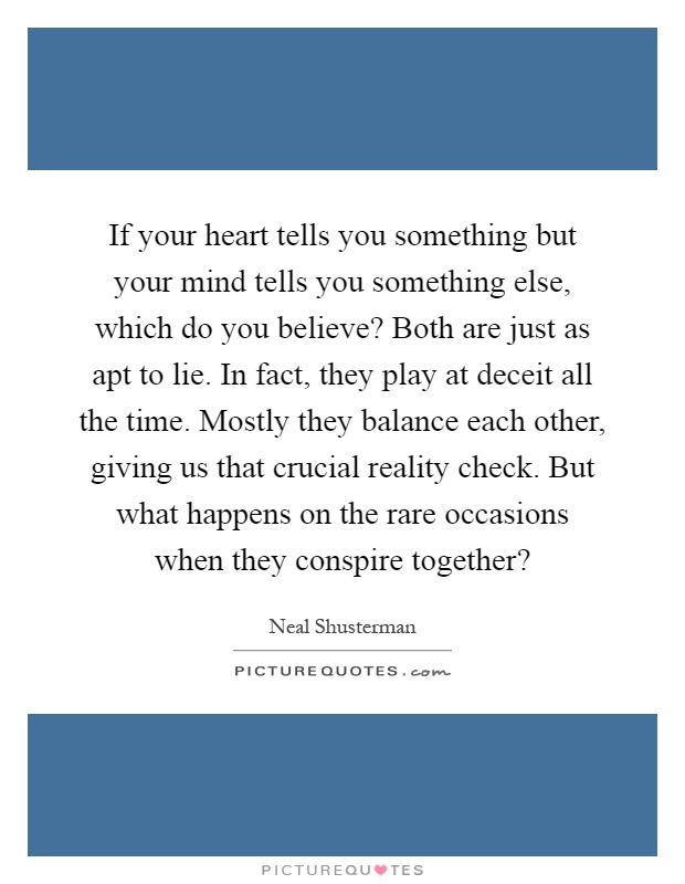 If your heart tells you something but your mind tells you something else, which do you believe? Both are just as apt to lie. In fact, they play at deceit all the time. Mostly they balance each other, giving us that crucial reality check. But what happens on the rare occasions when they conspire together? Picture Quote #1