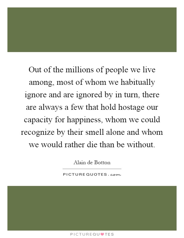 Out of the millions of people we live among, most of whom we habitually ignore and are ignored by in turn, there are always a few that hold hostage our capacity for happiness, whom we could recognize by their smell alone and whom we would rather die than be without Picture Quote #1