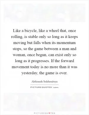 Like a bicycle, like a wheel that, once rolling, is stable only so long as it keeps moving but falls when its momentum stops, so the game between a man and woman, once begun, can exist only so long as it progresses. If the forward movement today is no more than it was yesterday, the game is over Picture Quote #1