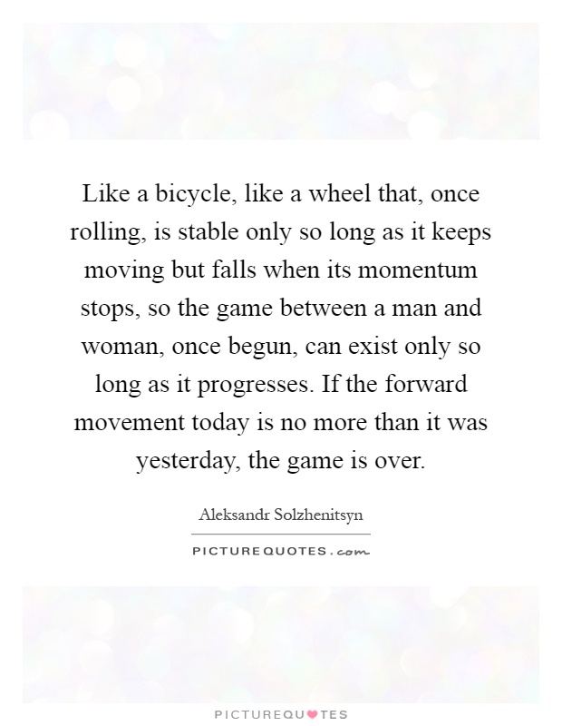 Like a bicycle, like a wheel that, once rolling, is stable only so long as it keeps moving but falls when its momentum stops, so the game between a man and woman, once begun, can exist only so long as it progresses. If the forward movement today is no more than it was yesterday, the game is over Picture Quote #1