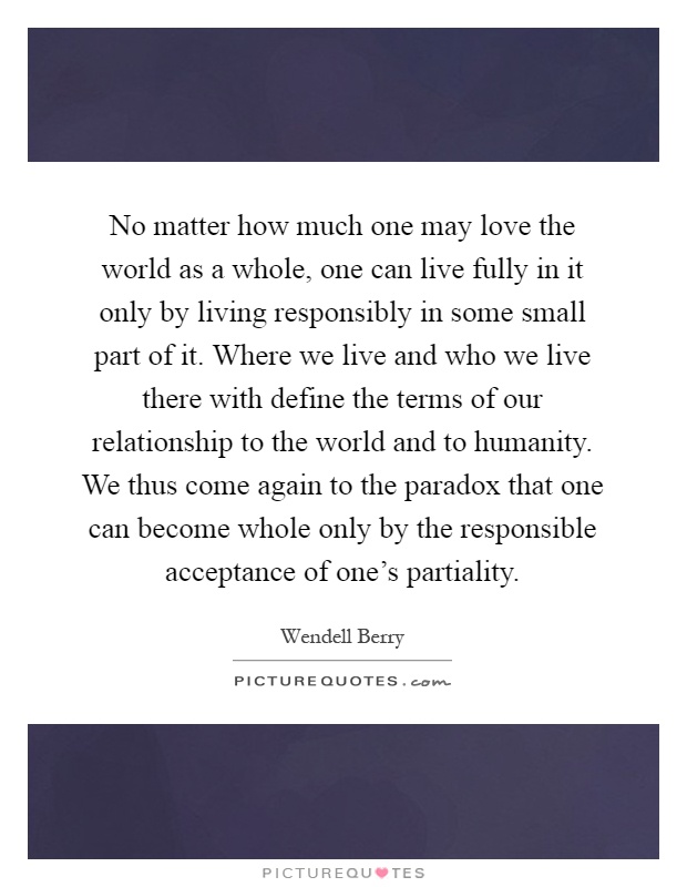 No matter how much one may love the world as a whole, one can live fully in it only by living responsibly in some small part of it. Where we live and who we live there with define the terms of our relationship to the world and to humanity. We thus come again to the paradox that one can become whole only by the responsible acceptance of one's partiality Picture Quote #1