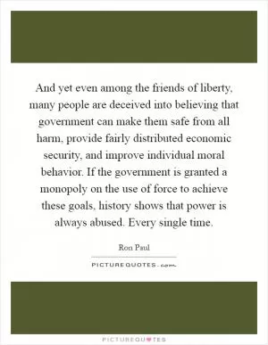 And yet even among the friends of liberty, many people are deceived into believing that government can make them safe from all harm, provide fairly distributed economic security, and improve individual moral behavior. If the government is granted a monopoly on the use of force to achieve these goals, history shows that power is always abused. Every single time Picture Quote #1