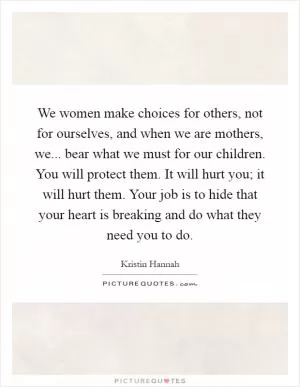 We women make choices for others, not for ourselves, and when we are mothers, we... bear what we must for our children. You will protect them. It will hurt you; it will hurt them. Your job is to hide that your heart is breaking and do what they need you to do Picture Quote #1