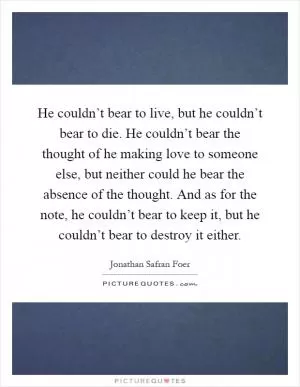 He couldn’t bear to live, but he couldn’t bear to die. He couldn’t bear the thought of he making love to someone else, but neither could he bear the absence of the thought. And as for the note, he couldn’t bear to keep it, but he couldn’t bear to destroy it either Picture Quote #1