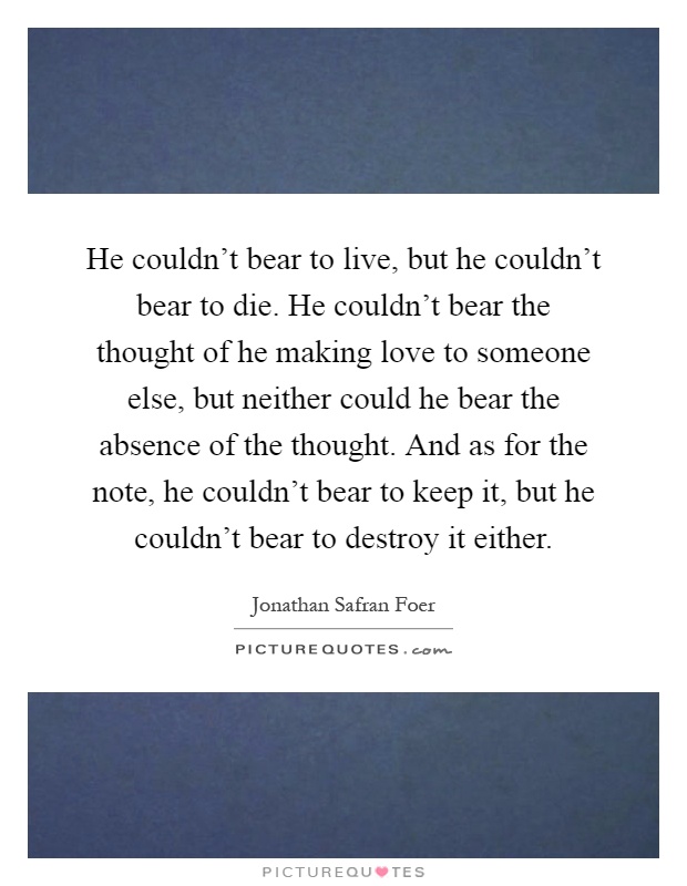 He couldn't bear to live, but he couldn't bear to die. He couldn't bear the thought of he making love to someone else, but neither could he bear the absence of the thought. And as for the note, he couldn't bear to keep it, but he couldn't bear to destroy it either Picture Quote #1