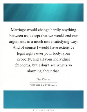 Marriage would change hardly anything between us, except that we would end our arguments in a much more satisfying way. And of course I would have extensive legal rights over your body, your property, and all your individual freedoms, but I don’t see what’s so alarming about that Picture Quote #1