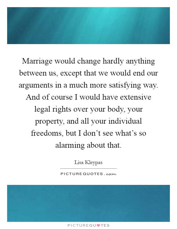 Marriage would change hardly anything between us, except that we would end our arguments in a much more satisfying way. And of course I would have extensive legal rights over your body, your property, and all your individual freedoms, but I don't see what's so alarming about that Picture Quote #1