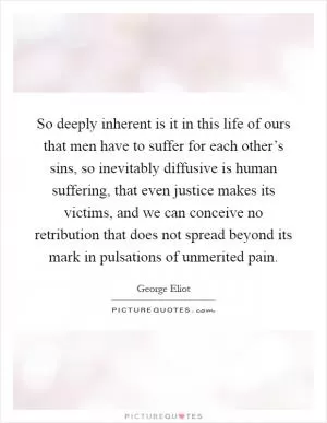 So deeply inherent is it in this life of ours that men have to suffer for each other’s sins, so inevitably diffusive is human suffering, that even justice makes its victims, and we can conceive no retribution that does not spread beyond its mark in pulsations of unmerited pain Picture Quote #1