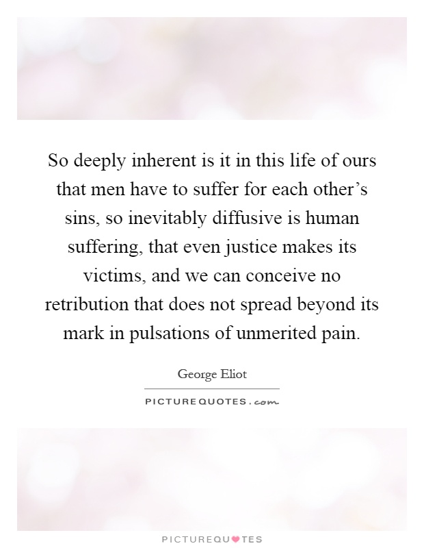 So deeply inherent is it in this life of ours that men have to suffer for each other's sins, so inevitably diffusive is human suffering, that even justice makes its victims, and we can conceive no retribution that does not spread beyond its mark in pulsations of unmerited pain Picture Quote #1