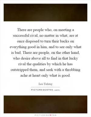 There are people who, on meeting a successful rival, no matter in what, are at once disposed to turn their backs on everything good in him, and to see only what is bad. There are people, on the other hand, who desire above all to find in that lucky rival the qualities by which he has outstripped them, and seek with a throbbing ache at heart only what is good Picture Quote #1