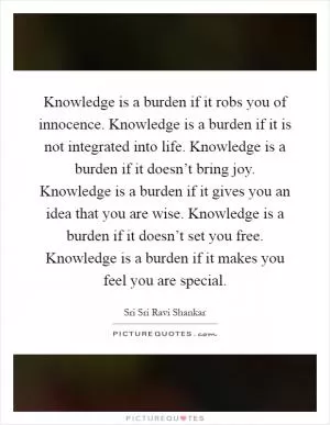 Knowledge is a burden if it robs you of innocence. Knowledge is a burden if it is not integrated into life. Knowledge is a burden if it doesn’t bring joy. Knowledge is a burden if it gives you an idea that you are wise. Knowledge is a burden if it doesn’t set you free. Knowledge is a burden if it makes you feel you are special Picture Quote #1
