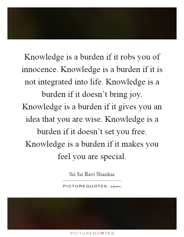 Knowledge is a burden if it robs you of innocence. Knowledge is a burden if it is not integrated into life. Knowledge is a burden if it doesn't bring joy. Knowledge is a burden if it gives you an idea that you are wise. Knowledge is a burden if it doesn't set you free. Knowledge is a burden if it makes you feel you are special Picture Quote #1