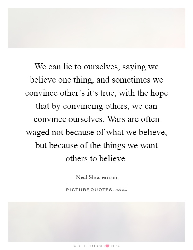 We can lie to ourselves, saying we believe one thing, and sometimes we convince other's it's true, with the hope that by convincing others, we can convince ourselves. Wars are often waged not because of what we believe, but because of the things we want others to believe Picture Quote #1