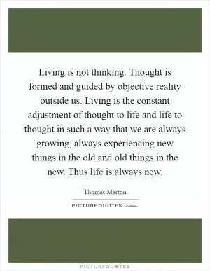 Living is not thinking. Thought is formed and guided by objective reality outside us. Living is the constant adjustment of thought to life and life to thought in such a way that we are always growing, always experiencing new things in the old and old things in the new. Thus life is always new Picture Quote #1