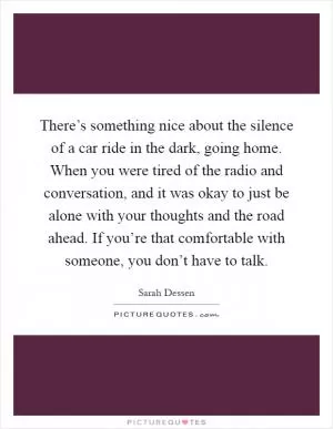 There’s something nice about the silence of a car ride in the dark, going home. When you were tired of the radio and conversation, and it was okay to just be alone with your thoughts and the road ahead. If you’re that comfortable with someone, you don’t have to talk Picture Quote #1