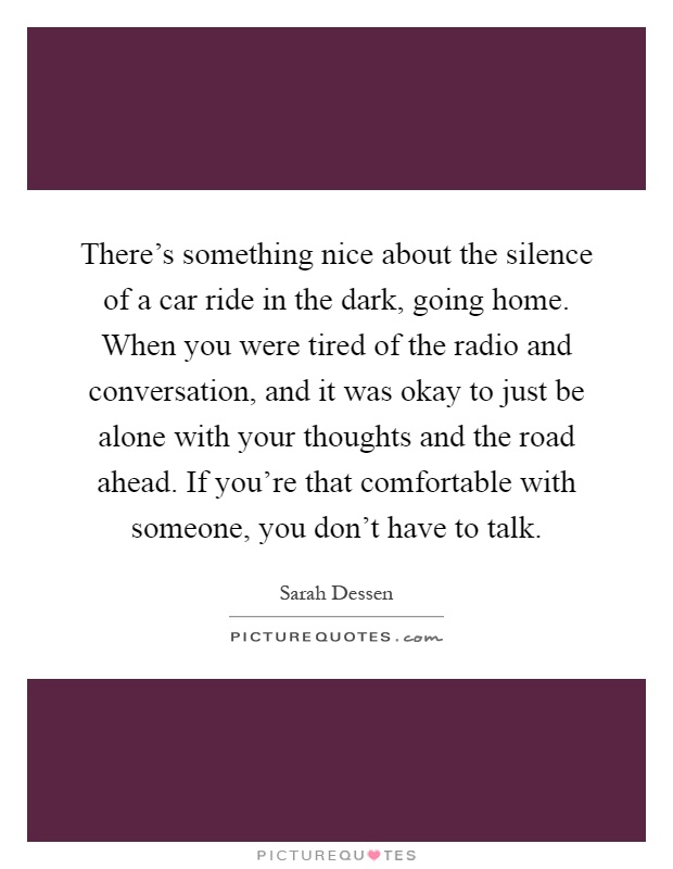 There's something nice about the silence of a car ride in the dark, going home. When you were tired of the radio and conversation, and it was okay to just be alone with your thoughts and the road ahead. If you're that comfortable with someone, you don't have to talk Picture Quote #1