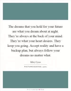 The dreams that you hold for your future are what you dream about at night. They’re always at the back of your mind. They’re what your heart desires. They keep you going. Accept reality and have a backup plan, but always follow your dreams no matter what Picture Quote #1