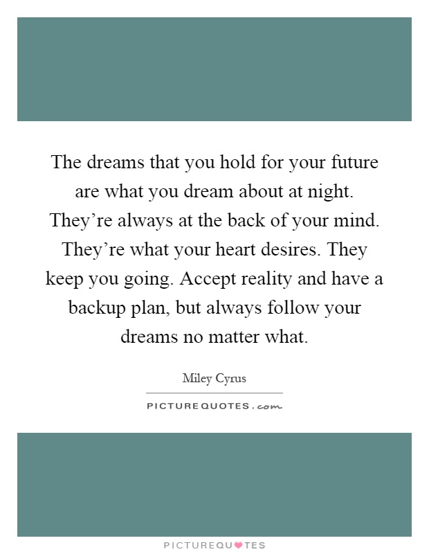 The dreams that you hold for your future are what you dream about at night. They're always at the back of your mind. They're what your heart desires. They keep you going. Accept reality and have a backup plan, but always follow your dreams no matter what Picture Quote #1