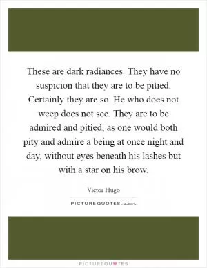 These are dark radiances. They have no suspicion that they are to be pitied. Certainly they are so. He who does not weep does not see. They are to be admired and pitied, as one would both pity and admire a being at once night and day, without eyes beneath his lashes but with a star on his brow Picture Quote #1