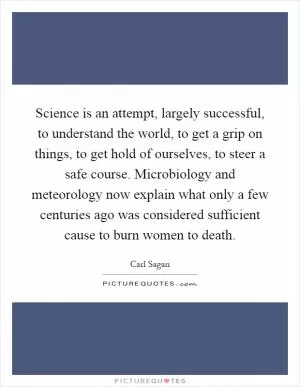 Science is an attempt, largely successful, to understand the world, to get a grip on things, to get hold of ourselves, to steer a safe course. Microbiology and meteorology now explain what only a few centuries ago was considered sufficient cause to burn women to death Picture Quote #1
