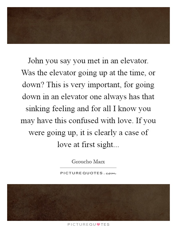 John you say you met in an elevator. Was the elevator going up at the time, or down? This is very important, for going down in an elevator one always has that sinking feeling and for all I know you may have this confused with love. If you were going up, it is clearly a case of love at first sight Picture Quote #1