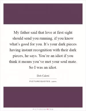 My father said that love at first sight should send you running, if you know what’s good for you. It’s your dark pieces having instant recognition with their dark pieces, he says. You’re an idiot if you think it means you’ve met your soul mate. So I was an idiot Picture Quote #1