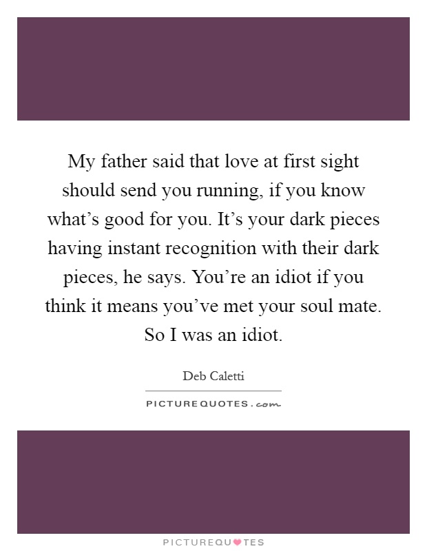 My father said that love at first sight should send you running, if you know what's good for you. It's your dark pieces having instant recognition with their dark pieces, he says. You're an idiot if you think it means you've met your soul mate. So I was an idiot Picture Quote #1