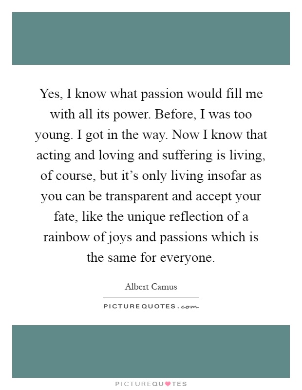 Yes, I know what passion would fill me with all its power. Before, I was too young. I got in the way. Now I know that acting and loving and suffering is living, of course, but it's only living insofar as you can be transparent and accept your fate, like the unique reflection of a rainbow of joys and passions which is the same for everyone Picture Quote #1