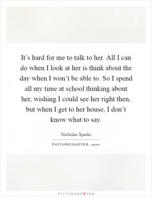 It’s hard for me to talk to her. All I can do when I look at her is think about the day when I won’t be able to. So I spend all my time at school thinking about her, wishing I could see her right then, but when I get to her house, I don’t know what to say Picture Quote #1