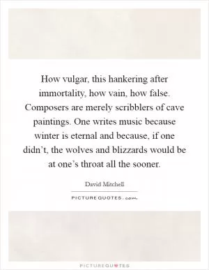 How vulgar, this hankering after immortality, how vain, how false. Composers are merely scribblers of cave paintings. One writes music because winter is eternal and because, if one didn’t, the wolves and blizzards would be at one’s throat all the sooner Picture Quote #1