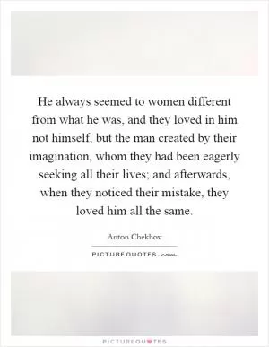 He always seemed to women different from what he was, and they loved in him not himself, but the man created by their imagination, whom they had been eagerly seeking all their lives; and afterwards, when they noticed their mistake, they loved him all the same Picture Quote #1