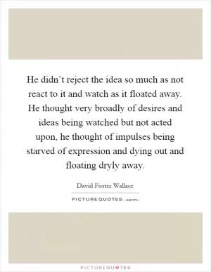 He didn’t reject the idea so much as not react to it and watch as it floated away. He thought very broadly of desires and ideas being watched but not acted upon, he thought of impulses being starved of expression and dying out and floating dryly away Picture Quote #1