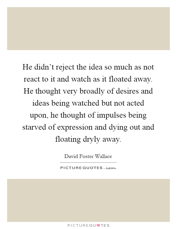 He didn't reject the idea so much as not react to it and watch as it floated away. He thought very broadly of desires and ideas being watched but not acted upon, he thought of impulses being starved of expression and dying out and floating dryly away Picture Quote #1