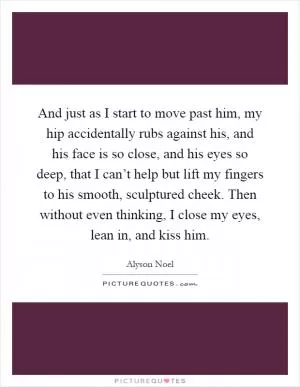 And just as I start to move past him, my hip accidentally rubs against his, and his face is so close, and his eyes so deep, that I can’t help but lift my fingers to his smooth, sculptured cheek. Then without even thinking, I close my eyes, lean in, and kiss him Picture Quote #1